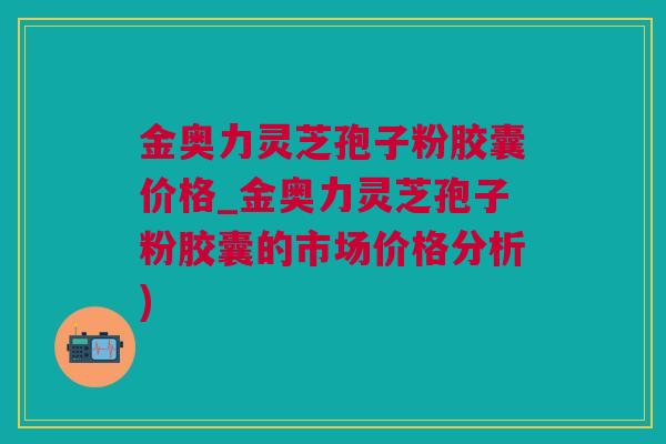 金奥力灵芝孢子粉胶囊价格_金奥力灵芝孢子粉胶囊的市场价格分析)