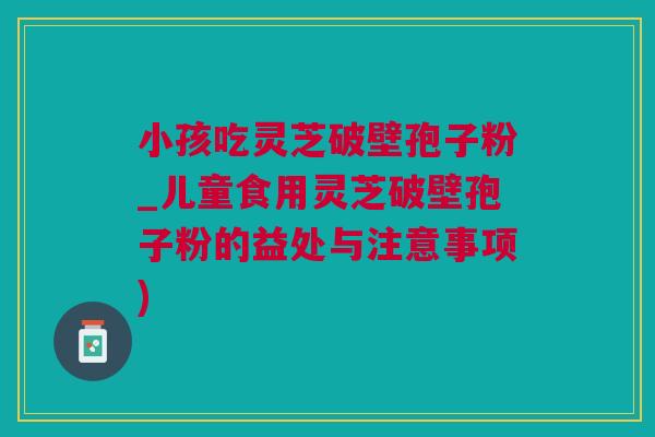 小孩吃灵芝破壁孢子粉_儿童食用灵芝破壁孢子粉的益处与注意事项)