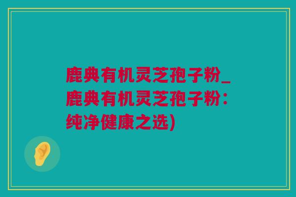 鹿典有机灵芝孢子粉_鹿典有机灵芝孢子粉：纯净健康之选)