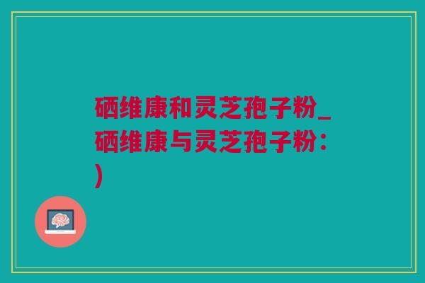 硒维康和灵芝孢子粉_硒维康与灵芝孢子粉：)