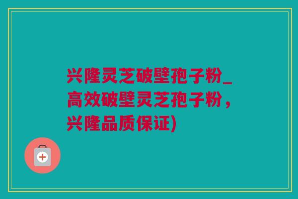 兴隆灵芝破壁孢子粉_高效破壁灵芝孢子粉，兴隆品质保证)
