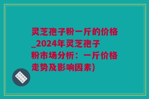 灵芝孢子粉一斤的价格_2024年灵芝孢子粉市场分析：一斤价格走势及影响因素)