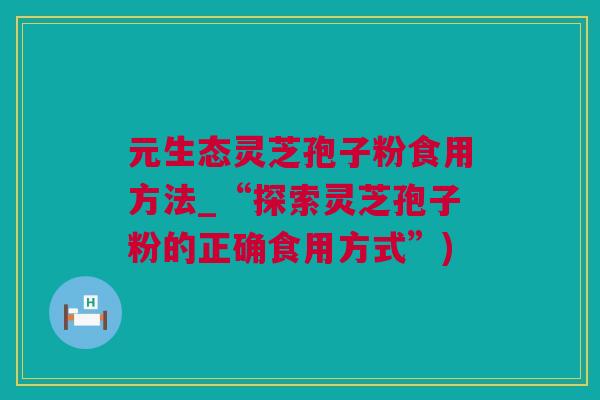 元生态灵芝孢子粉食用方法_“探索灵芝孢子粉的正确食用方式”)