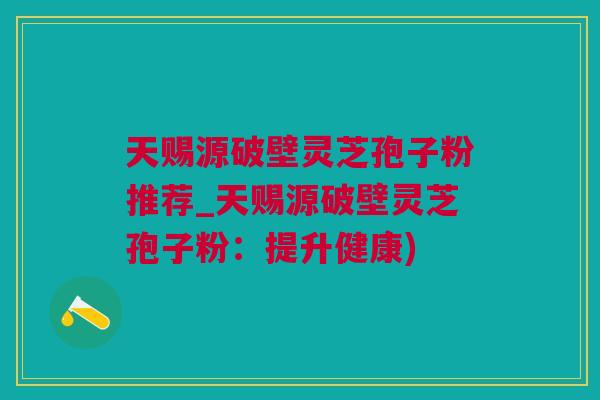天赐源破壁灵芝孢子粉推荐_天赐源破壁灵芝孢子粉：提升健康)