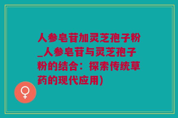 人参皂苷加灵芝孢子粉_人参皂苷与灵芝孢子粉的结合：探索传统草药的现代应用)