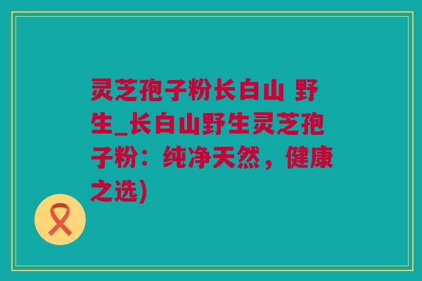 灵芝孢子粉长白山 野生_长白山野生灵芝孢子粉：纯净天然，健康之选)