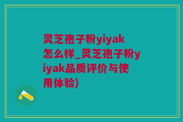 灵芝孢子粉yiyak怎么样_灵芝孢子粉yiyak品质评价与使用体验)
