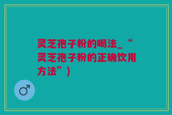 灵芝孢子粉的喝法_“灵芝孢子粉的正确饮用方法”)