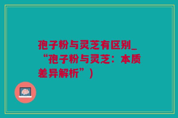 孢子粉与灵芝有区别_“孢子粉与灵芝：本质差异解析”)