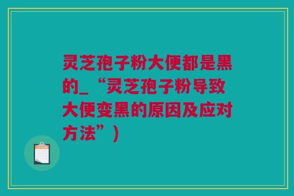 灵芝孢子粉大便都是黑的_“灵芝孢子粉导致大便变黑的原因及应对方法”)