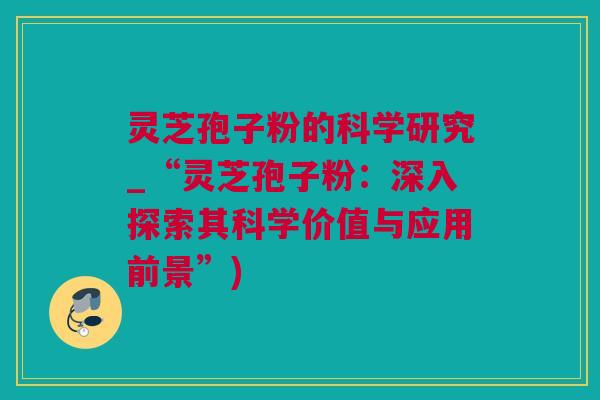 灵芝孢子粉的科学研究_“灵芝孢子粉：深入探索其科学价值与应用前景”)