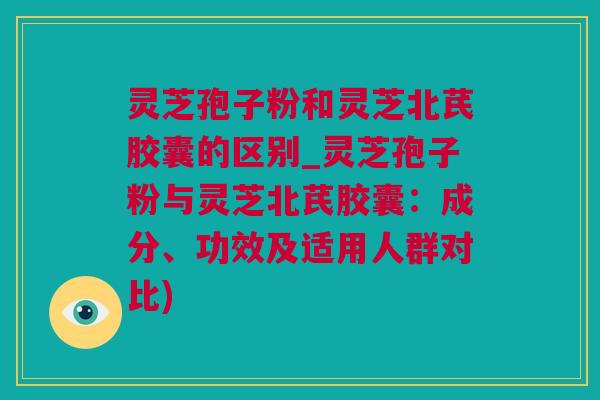 灵芝孢子粉和灵芝北芪胶囊的区别_灵芝孢子粉与灵芝北芪胶囊：成分、功效及适用人群对比)