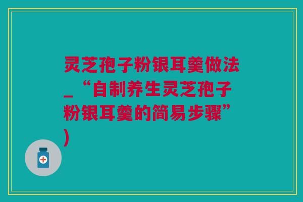 灵芝孢子粉银耳羹做法_“自制养生灵芝孢子粉银耳羹的简易步骤”)