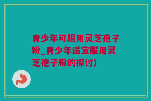 青少年可服用灵芝孢子粉_青少年适宜服用灵芝孢子粉的探讨)