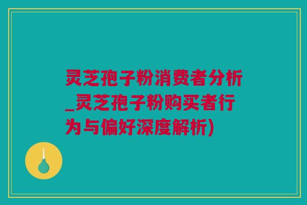 灵芝孢子粉消费者分析_灵芝孢子粉购买者行为与偏好深度解析)