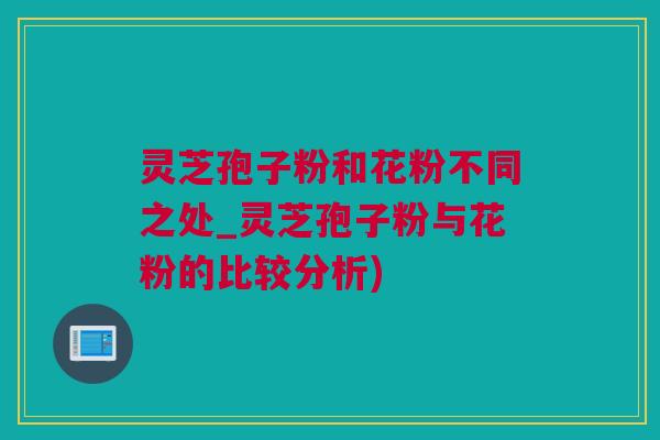 灵芝孢子粉和花粉不同之处_灵芝孢子粉与花粉的比较分析)