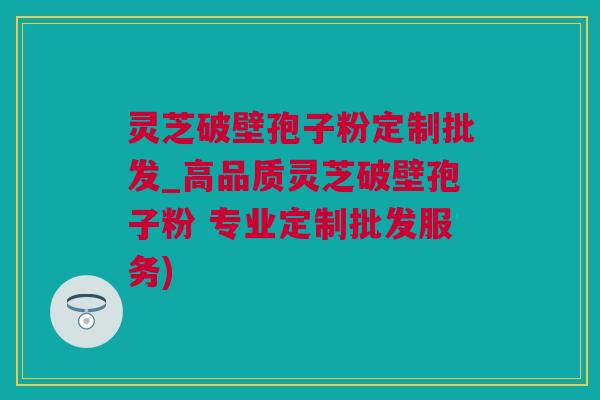 灵芝破壁孢子粉定制批发_高品质灵芝破壁孢子粉 专业定制批发服务)