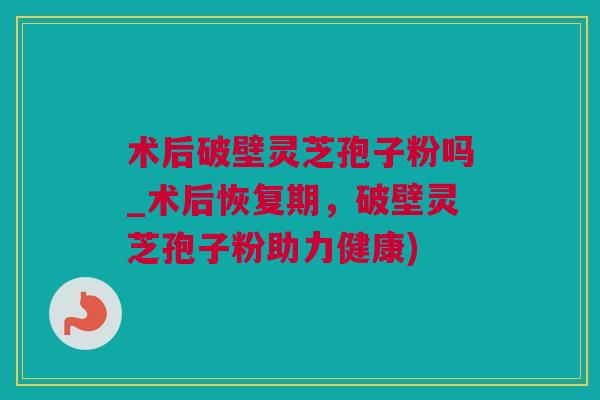 术后破壁灵芝孢子粉吗_术后恢复期，破壁灵芝孢子粉助力健康)