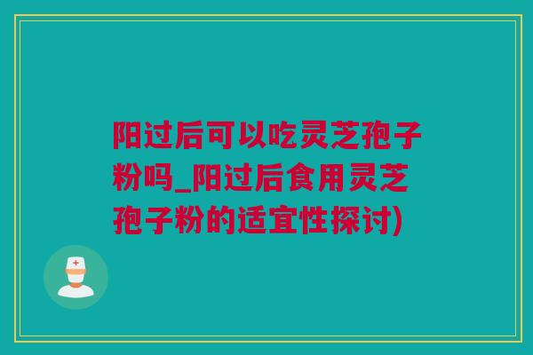 阳过后可以吃灵芝孢子粉吗_阳过后食用灵芝孢子粉的适宜性探讨)