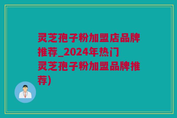 灵芝孢子粉加盟店品牌推荐_2024年热门灵芝孢子粉加盟品牌推荐)