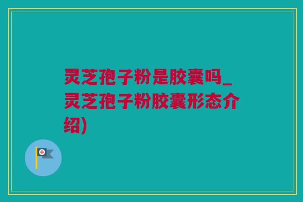 灵芝孢子粉是胶囊吗_灵芝孢子粉胶囊形态介绍)