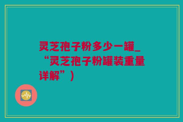 灵芝孢子粉多少一罐_“灵芝孢子粉罐装重量详解”)