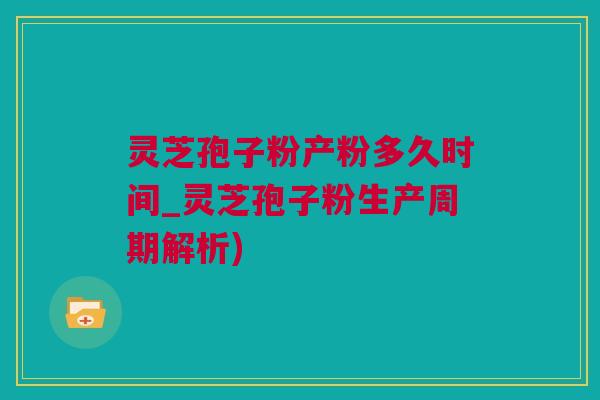 灵芝孢子粉产粉多久时间_灵芝孢子粉生产周期解析)