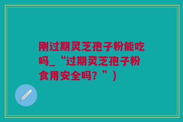 刚过期灵芝孢子粉能吃吗_“过期灵芝孢子粉食用安全吗？”)