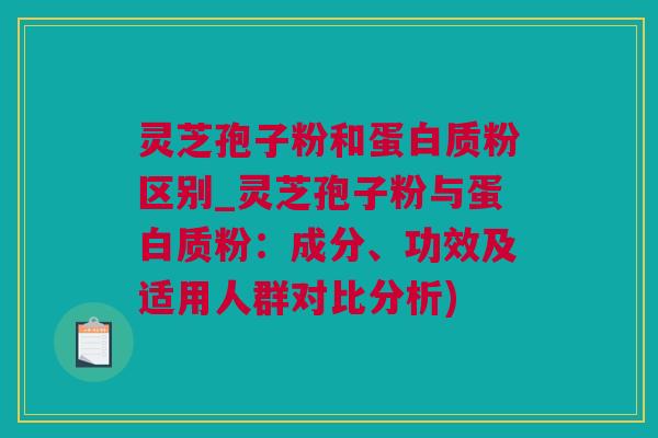 灵芝孢子粉和蛋白质粉区别_灵芝孢子粉与蛋白质粉：成分、功效及适用人群对比分析)
