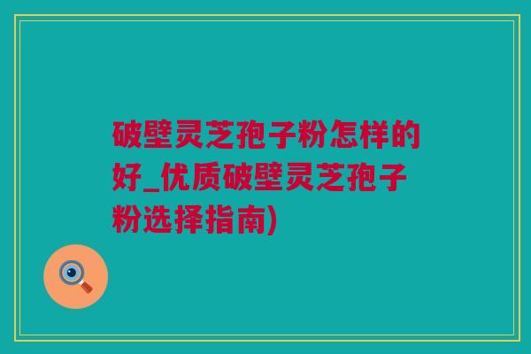 破壁灵芝孢子粉怎样的好_优质破壁灵芝孢子粉选择指南)