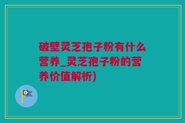破壁灵芝孢子粉有什么营养_灵芝孢子粉的营养价值解析)