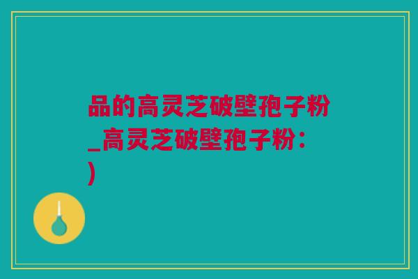 品的高灵芝破壁孢子粉_高灵芝破壁孢子粉：)