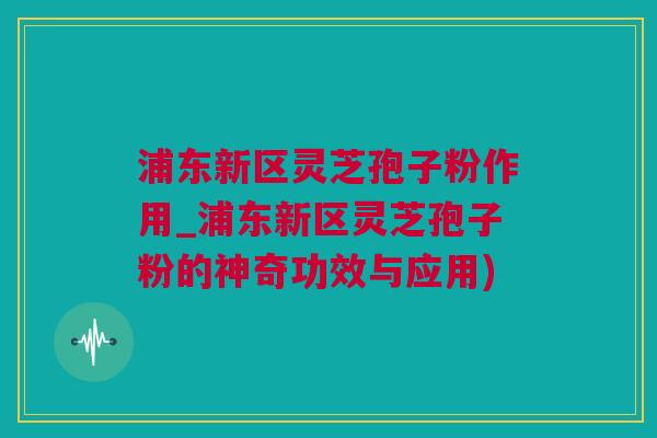 浦东新区灵芝孢子粉作用_浦东新区灵芝孢子粉的神奇功效与应用)