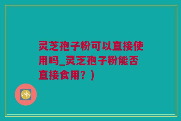 灵芝孢子粉可以直接使用吗_灵芝孢子粉能否直接食用？)