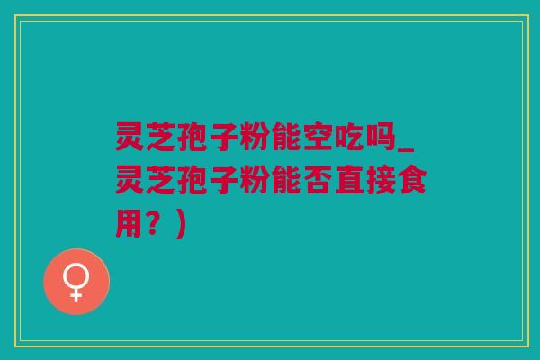 灵芝孢子粉能空吃吗_灵芝孢子粉能否直接食用？)
