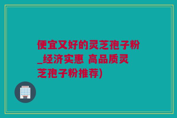 便宜又好的灵芝孢子粉_经济实惠 高品质灵芝孢子粉推荐)