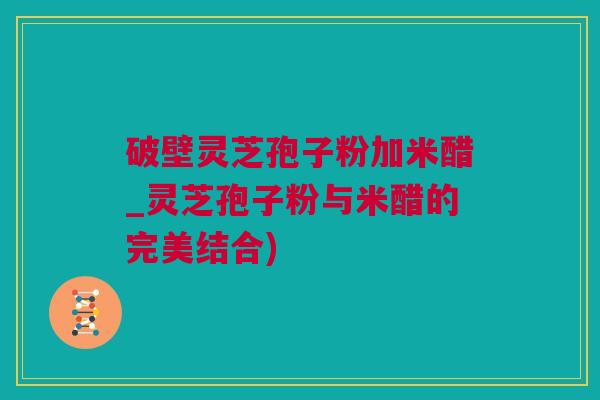 破壁灵芝孢子粉加米醋_灵芝孢子粉与米醋的完美结合)