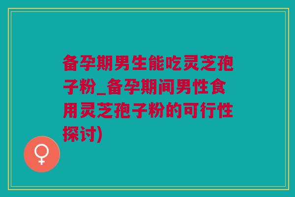 备孕期男生能吃灵芝孢子粉_备孕期间男性食用灵芝孢子粉的可行性探讨)