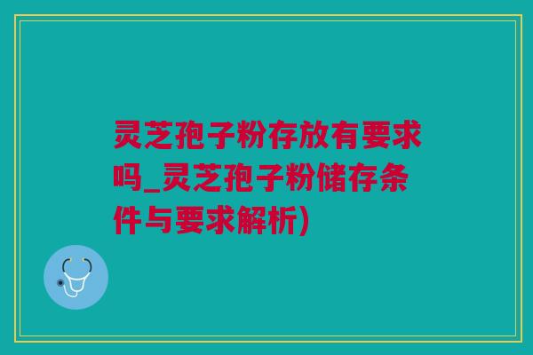 灵芝孢子粉存放有要求吗_灵芝孢子粉储存条件与要求解析)