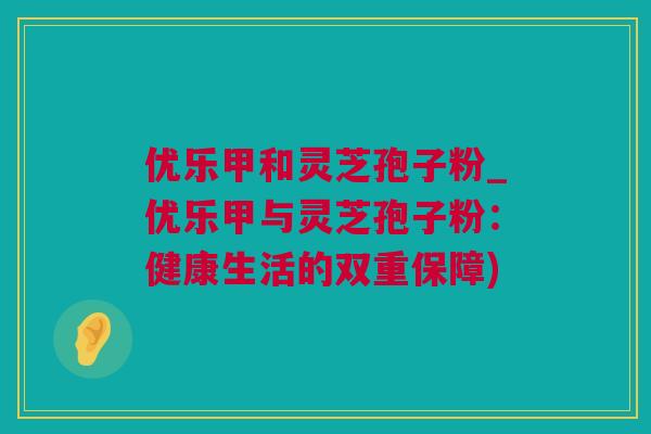 优乐甲和灵芝孢子粉_优乐甲与灵芝孢子粉：健康生活的双重保障)