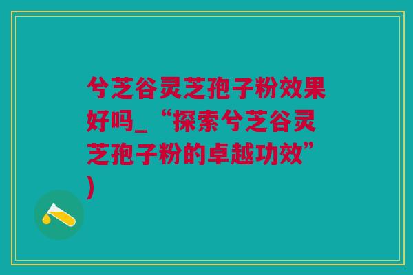 兮芝谷灵芝孢子粉效果好吗_“探索兮芝谷灵芝孢子粉的卓越功效”)