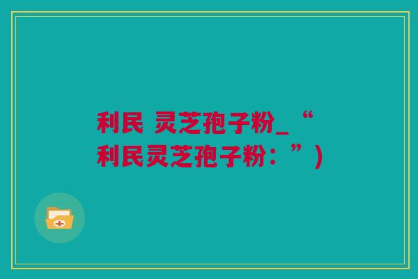 利民 灵芝孢子粉_“利民灵芝孢子粉：”)