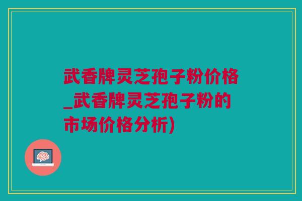 武香牌灵芝孢子粉价格_武香牌灵芝孢子粉的市场价格分析)