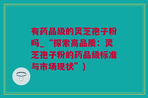 有药品级的灵芝孢子粉吗_“探索高品质：灵芝孢子粉的药品级标准与市场现状”)