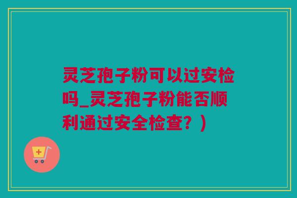 灵芝孢子粉可以过安检吗_灵芝孢子粉能否顺利通过安全检查？)