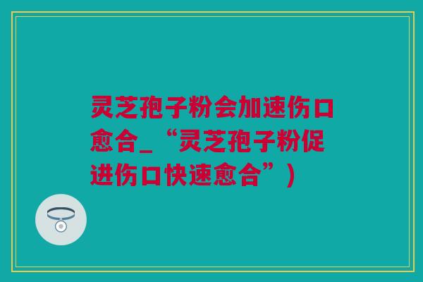 灵芝孢子粉会加速伤口愈合_“灵芝孢子粉促进伤口快速愈合”)