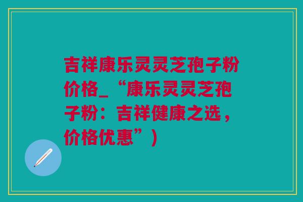 吉祥康乐灵灵芝孢子粉价格_“康乐灵灵芝孢子粉：吉祥健康之选，价格优惠”)