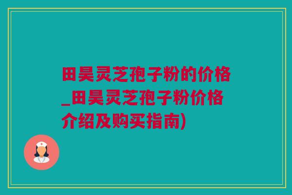 田昊灵芝孢子粉的价格_田昊灵芝孢子粉价格介绍及购买指南)