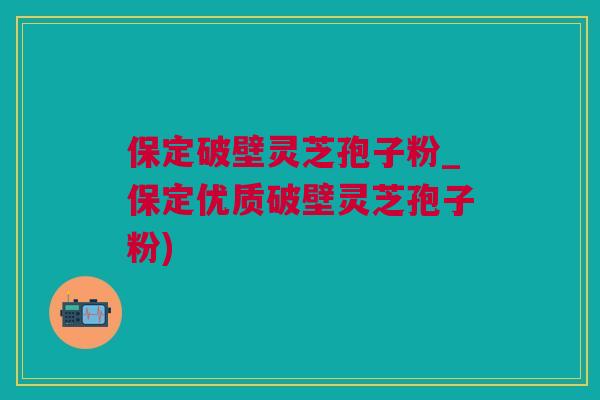 保定破壁灵芝孢子粉_保定优质破壁灵芝孢子粉)