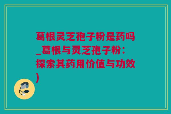 葛根灵芝孢子粉是药吗_葛根与灵芝孢子粉：探索其药用价值与功效)